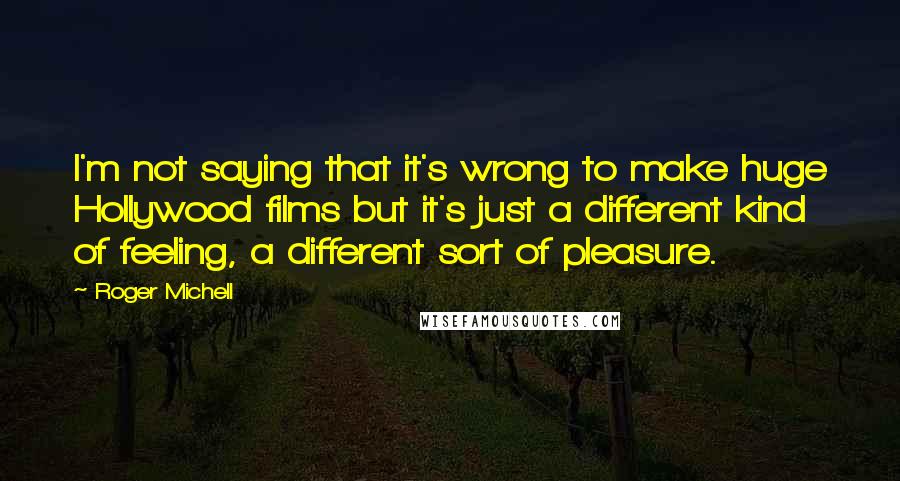 Roger Michell Quotes: I'm not saying that it's wrong to make huge Hollywood films but it's just a different kind of feeling, a different sort of pleasure.