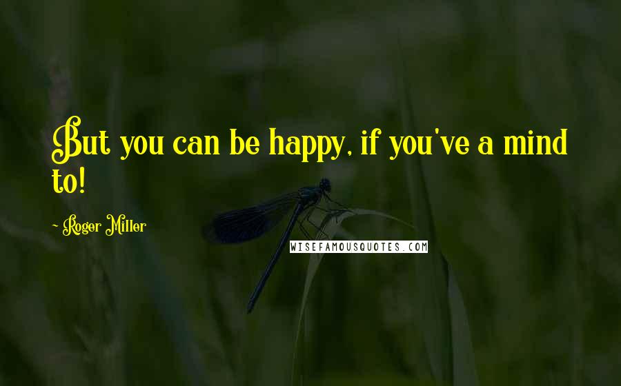 Roger Miller Quotes: But you can be happy, if you've a mind to!