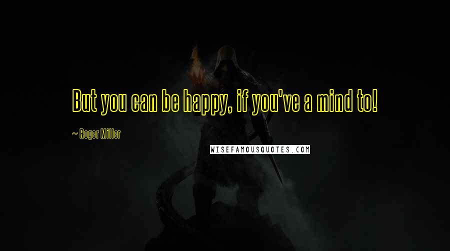 Roger Miller Quotes: But you can be happy, if you've a mind to!