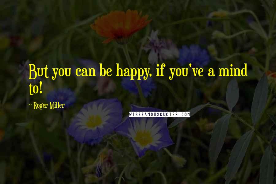 Roger Miller Quotes: But you can be happy, if you've a mind to!