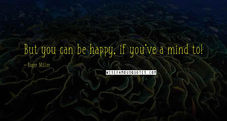 Roger Miller Quotes: But you can be happy, if you've a mind to!