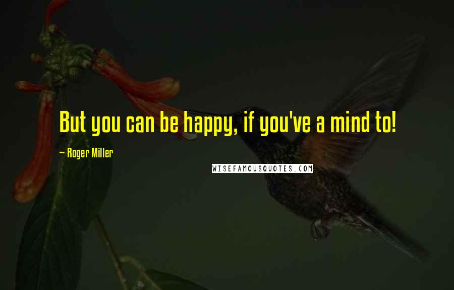 Roger Miller Quotes: But you can be happy, if you've a mind to!