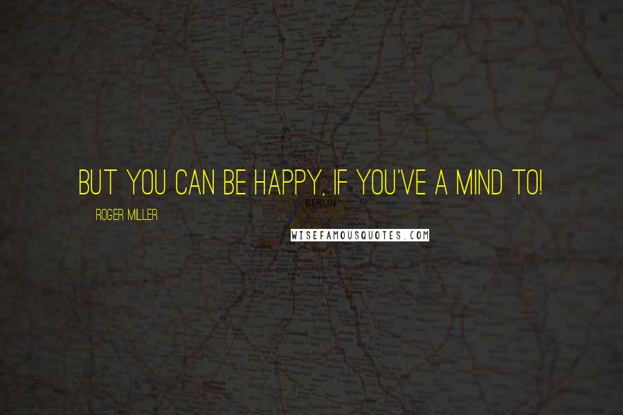 Roger Miller Quotes: But you can be happy, if you've a mind to!