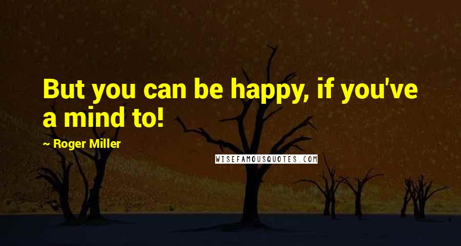 Roger Miller Quotes: But you can be happy, if you've a mind to!