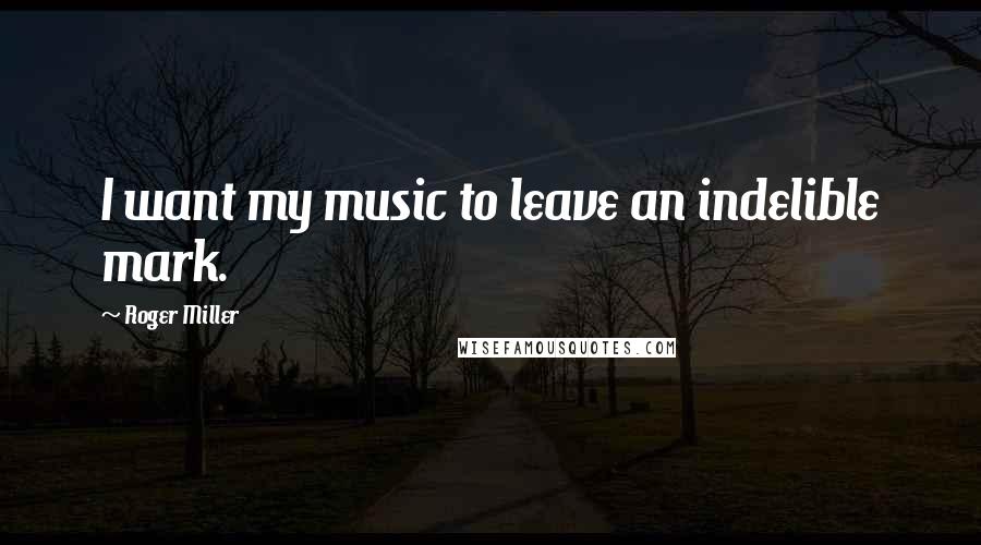 Roger Miller Quotes: I want my music to leave an indelible mark.