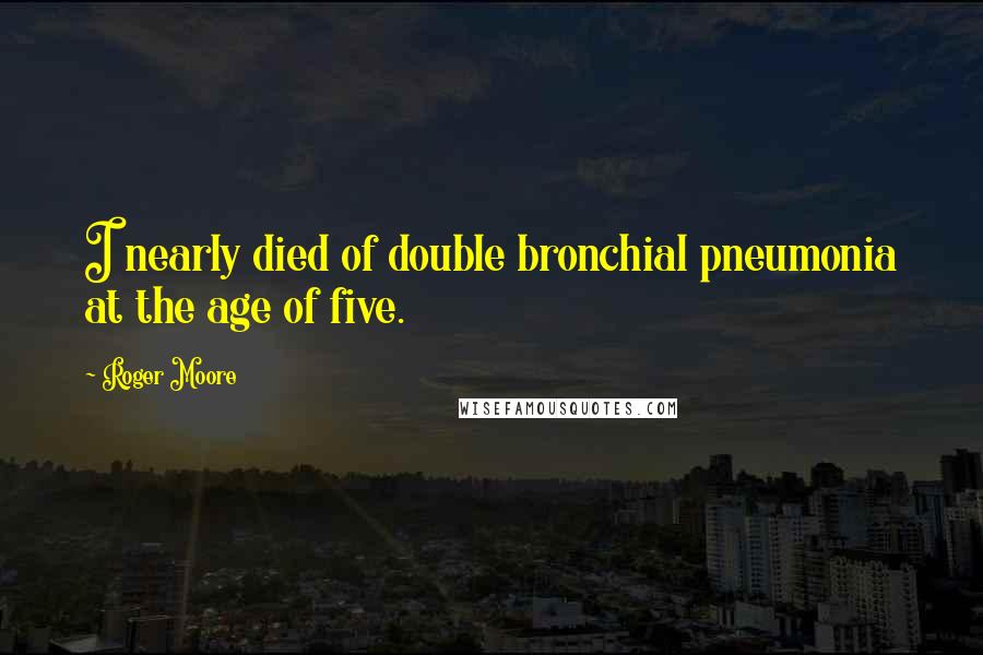 Roger Moore Quotes: I nearly died of double bronchial pneumonia at the age of five.