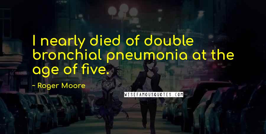 Roger Moore Quotes: I nearly died of double bronchial pneumonia at the age of five.