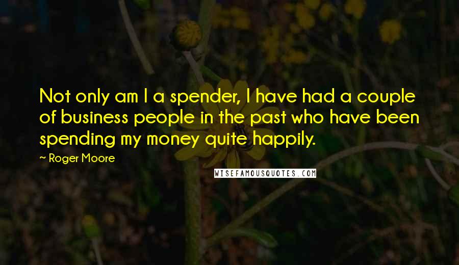 Roger Moore Quotes: Not only am I a spender, I have had a couple of business people in the past who have been spending my money quite happily.