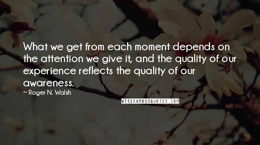 Roger N. Walsh Quotes: What we get from each moment depends on the attention we give it, and the quality of our experience reflects the quality of our awareness.