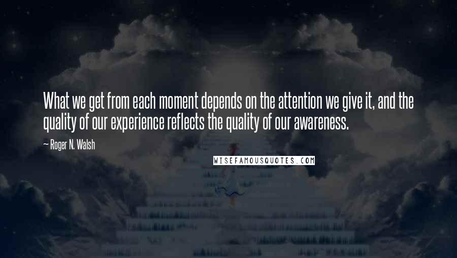 Roger N. Walsh Quotes: What we get from each moment depends on the attention we give it, and the quality of our experience reflects the quality of our awareness.