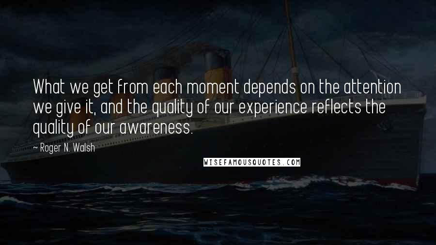 Roger N. Walsh Quotes: What we get from each moment depends on the attention we give it, and the quality of our experience reflects the quality of our awareness.