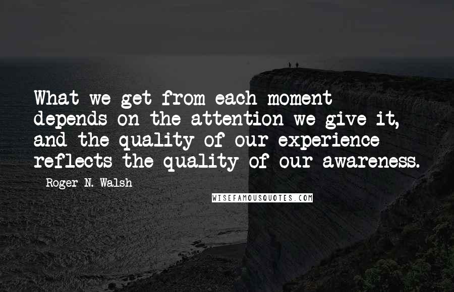 Roger N. Walsh Quotes: What we get from each moment depends on the attention we give it, and the quality of our experience reflects the quality of our awareness.