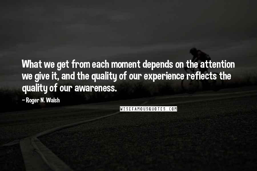 Roger N. Walsh Quotes: What we get from each moment depends on the attention we give it, and the quality of our experience reflects the quality of our awareness.