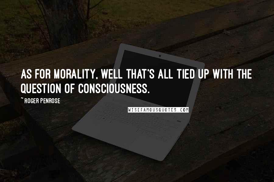 Roger Penrose Quotes: As for morality, well that's all tied up with the question of consciousness.