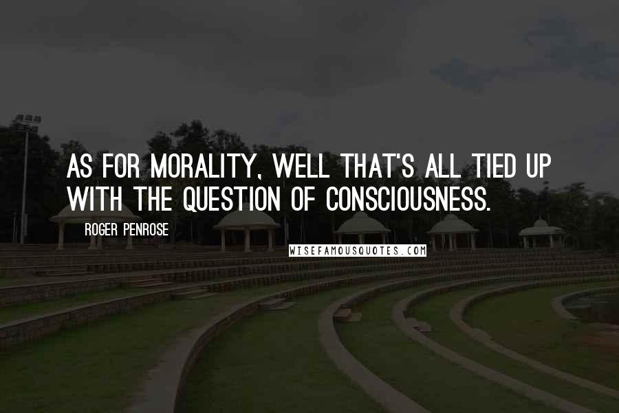 Roger Penrose Quotes: As for morality, well that's all tied up with the question of consciousness.