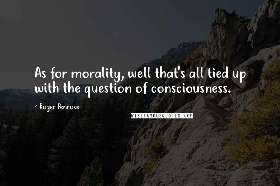 Roger Penrose Quotes: As for morality, well that's all tied up with the question of consciousness.
