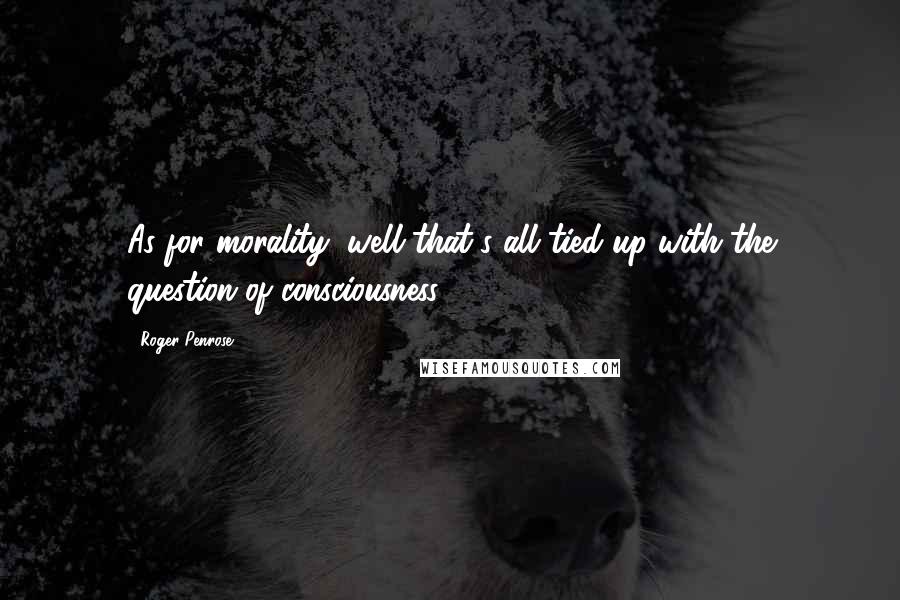 Roger Penrose Quotes: As for morality, well that's all tied up with the question of consciousness.