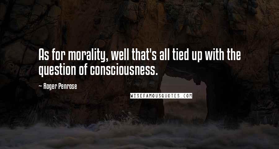 Roger Penrose Quotes: As for morality, well that's all tied up with the question of consciousness.