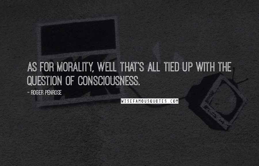 Roger Penrose Quotes: As for morality, well that's all tied up with the question of consciousness.