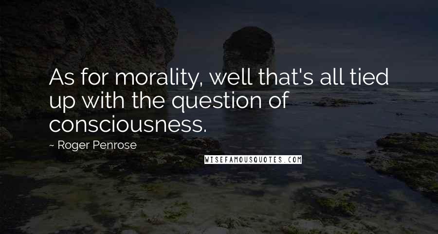 Roger Penrose Quotes: As for morality, well that's all tied up with the question of consciousness.