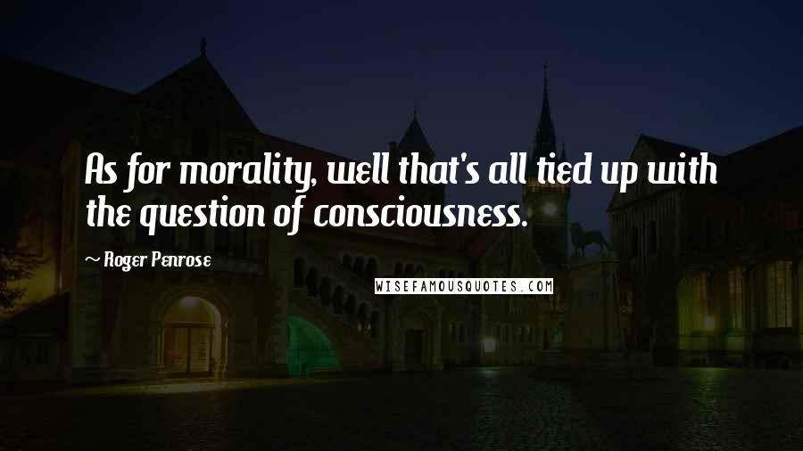 Roger Penrose Quotes: As for morality, well that's all tied up with the question of consciousness.
