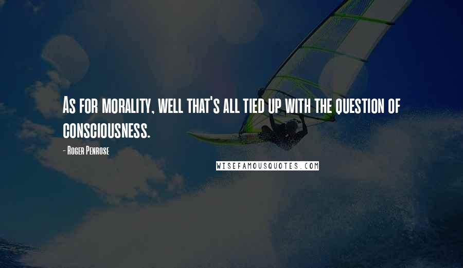 Roger Penrose Quotes: As for morality, well that's all tied up with the question of consciousness.