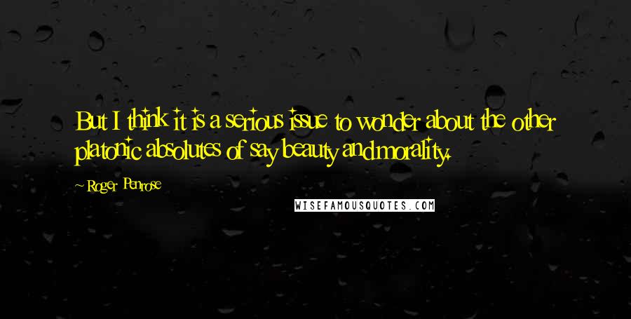 Roger Penrose Quotes: But I think it is a serious issue to wonder about the other platonic absolutes of say beauty and morality.