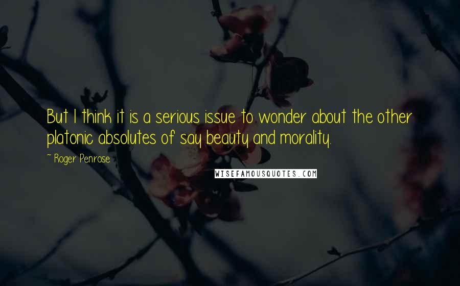 Roger Penrose Quotes: But I think it is a serious issue to wonder about the other platonic absolutes of say beauty and morality.