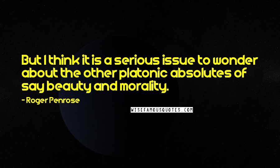 Roger Penrose Quotes: But I think it is a serious issue to wonder about the other platonic absolutes of say beauty and morality.