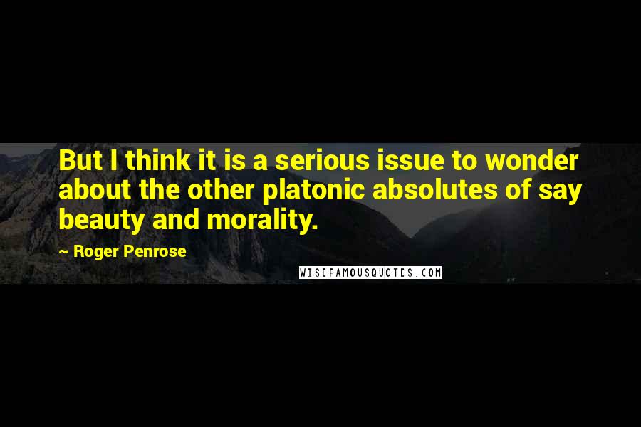 Roger Penrose Quotes: But I think it is a serious issue to wonder about the other platonic absolutes of say beauty and morality.
