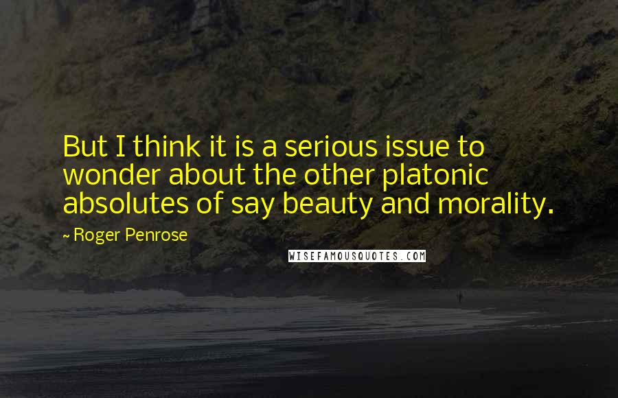 Roger Penrose Quotes: But I think it is a serious issue to wonder about the other platonic absolutes of say beauty and morality.