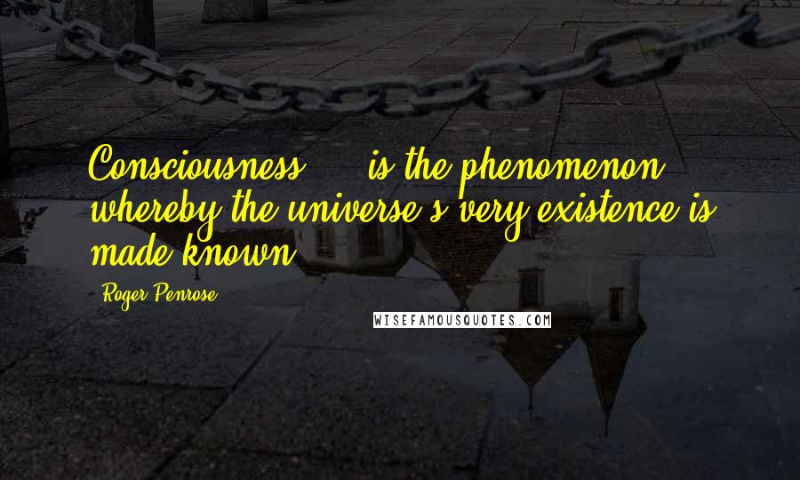 Roger Penrose Quotes: Consciousness ... is the phenomenon whereby the universe's very existence is made known.