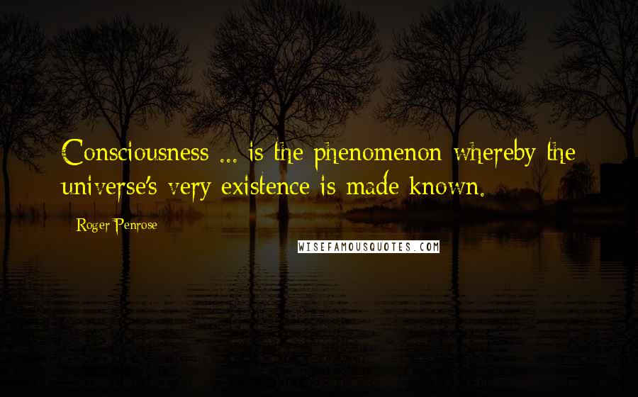 Roger Penrose Quotes: Consciousness ... is the phenomenon whereby the universe's very existence is made known.