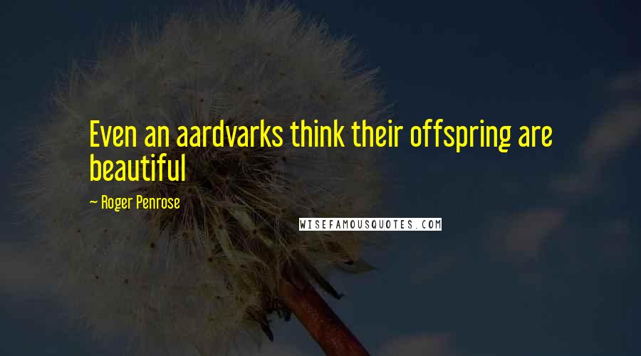 Roger Penrose Quotes: Even an aardvarks think their offspring are beautiful