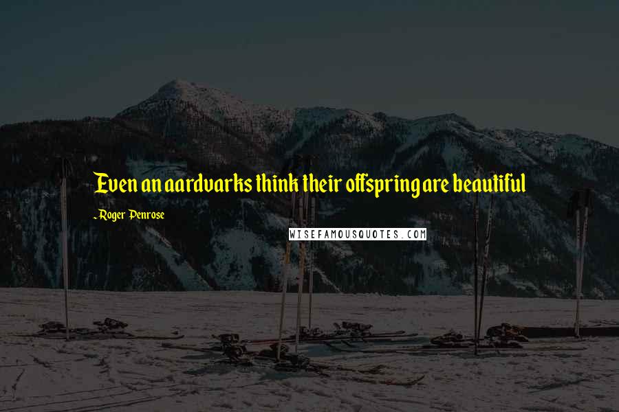 Roger Penrose Quotes: Even an aardvarks think their offspring are beautiful