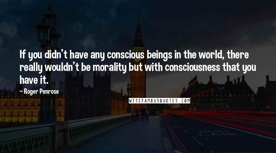 Roger Penrose Quotes: If you didn't have any conscious beings in the world, there really wouldn't be morality but with consciousness that you have it.