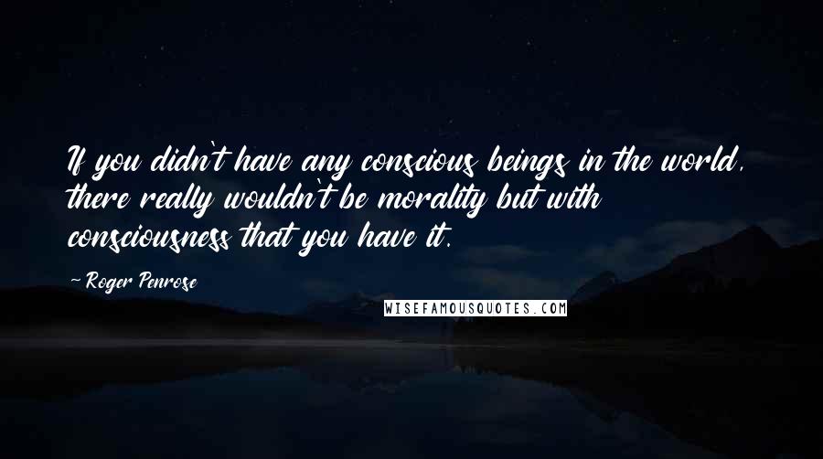 Roger Penrose Quotes: If you didn't have any conscious beings in the world, there really wouldn't be morality but with consciousness that you have it.