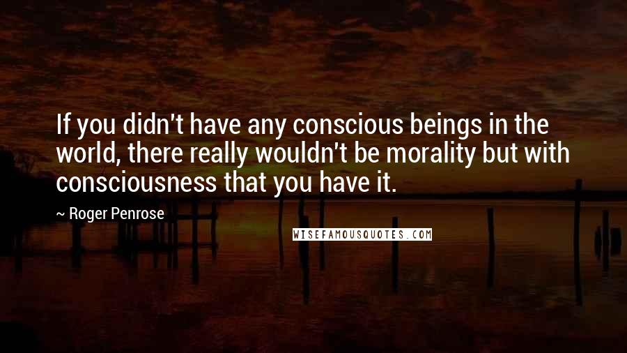 Roger Penrose Quotes: If you didn't have any conscious beings in the world, there really wouldn't be morality but with consciousness that you have it.