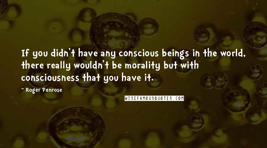 Roger Penrose Quotes: If you didn't have any conscious beings in the world, there really wouldn't be morality but with consciousness that you have it.