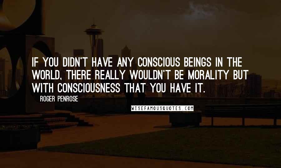 Roger Penrose Quotes: If you didn't have any conscious beings in the world, there really wouldn't be morality but with consciousness that you have it.