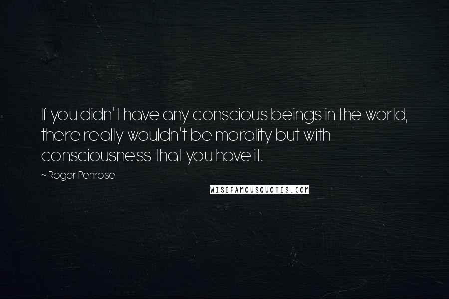 Roger Penrose Quotes: If you didn't have any conscious beings in the world, there really wouldn't be morality but with consciousness that you have it.