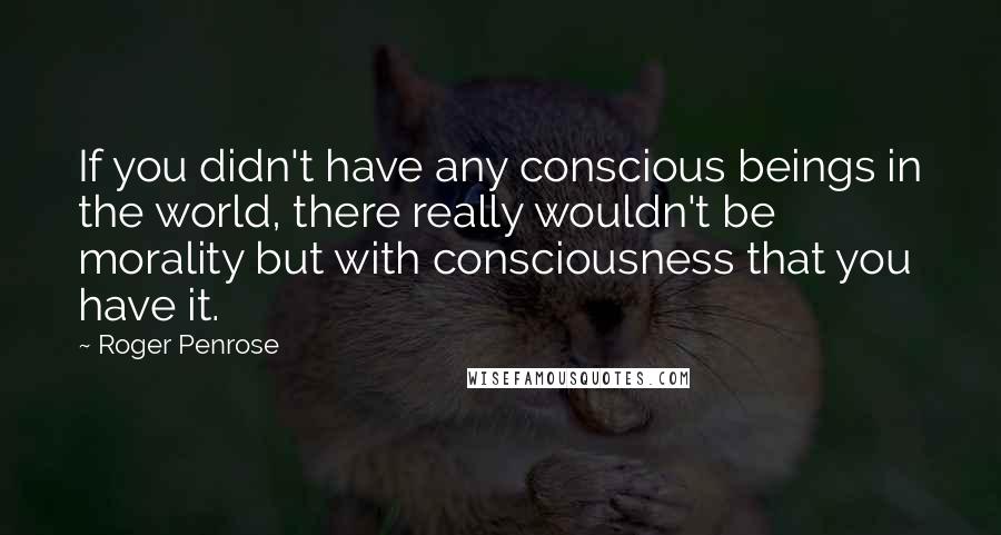 Roger Penrose Quotes: If you didn't have any conscious beings in the world, there really wouldn't be morality but with consciousness that you have it.