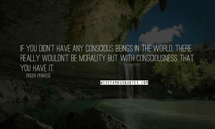 Roger Penrose Quotes: If you didn't have any conscious beings in the world, there really wouldn't be morality but with consciousness that you have it.