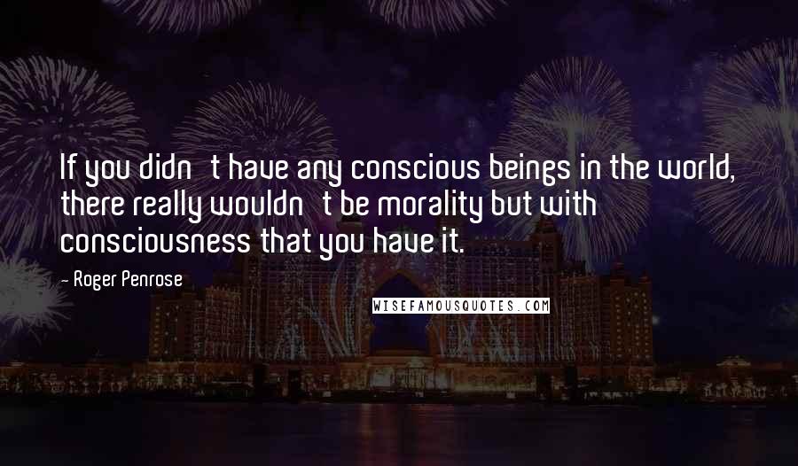 Roger Penrose Quotes: If you didn't have any conscious beings in the world, there really wouldn't be morality but with consciousness that you have it.