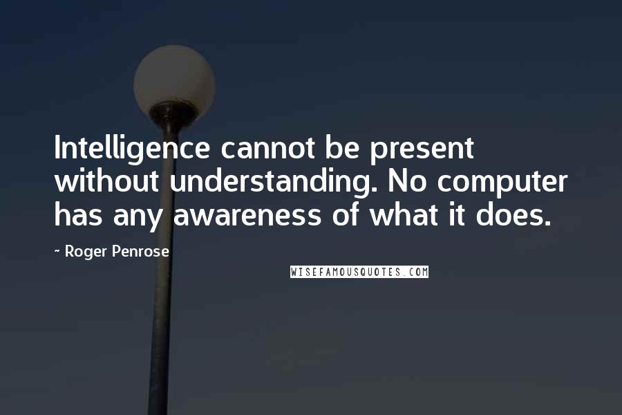 Roger Penrose Quotes: Intelligence cannot be present without understanding. No computer has any awareness of what it does.