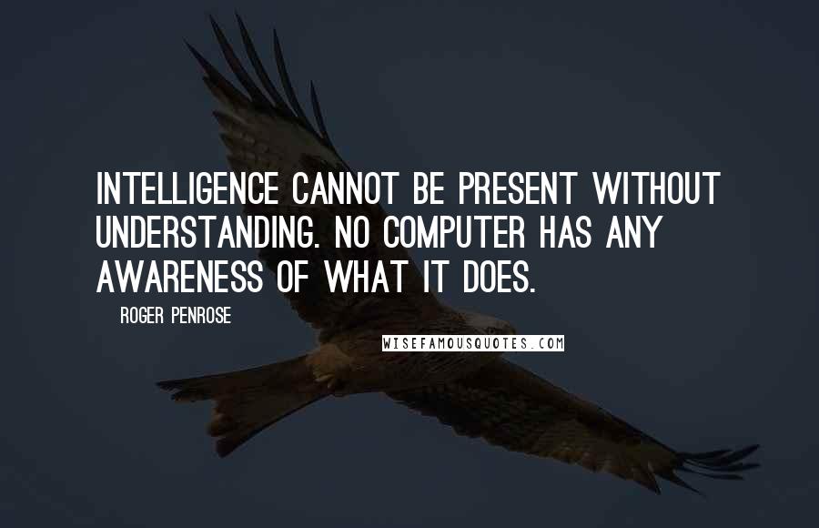 Roger Penrose Quotes: Intelligence cannot be present without understanding. No computer has any awareness of what it does.