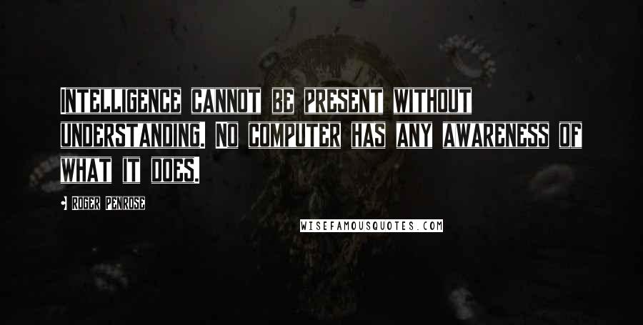 Roger Penrose Quotes: Intelligence cannot be present without understanding. No computer has any awareness of what it does.