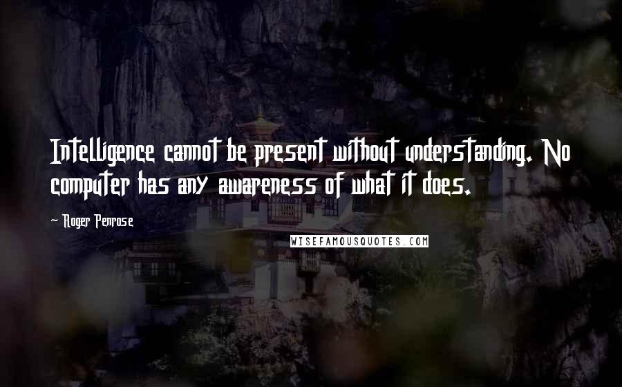 Roger Penrose Quotes: Intelligence cannot be present without understanding. No computer has any awareness of what it does.