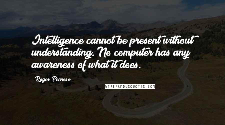 Roger Penrose Quotes: Intelligence cannot be present without understanding. No computer has any awareness of what it does.