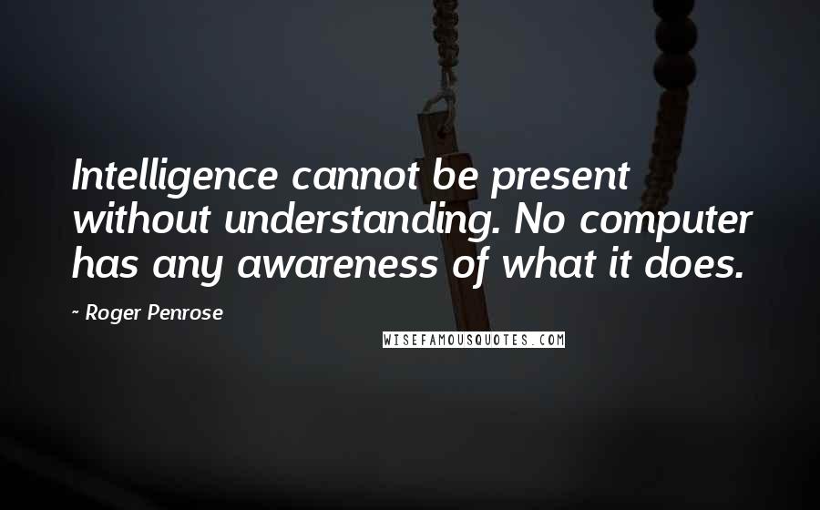 Roger Penrose Quotes: Intelligence cannot be present without understanding. No computer has any awareness of what it does.